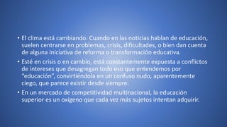 • El clima está cambiando. Cuando en las noticias hablan de educación,
suelen centrarse en problemas, crisis, dificultades, o bien dan cuenta
de alguna iniciativa de reforma o transformación educativa.
• Esté en crisis o en cambio, está constantemente expuesta a conflictos
de intereses que desagregan todo eso que entendemos por
“educación”, convirtiéndola en un confuso nudo, aparentemente
ciego, que parece existir desde siempre.
• En un mercado de competitividad multinacional, la educación
superior es un oxígeno que cada vez más sujetos intentan adquirir.
 