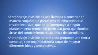 • Aprendizaje invisible es una llamada a construir de
manera conjunta un paradigma de educación que
resulte inclusivo, que no se anteponga a ningún
planteamiento teórico en particular pero que ilumine
áreas del conocimiento hasta ahora desatendidas.
• Aprendizaje invisible no pretende proponer una teoría
como tal, sino una metateoría capaz de integrar
diferentes ideas y perspectivas.
 