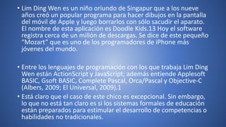 • Lim Ding Wen es un niño oriundo de Singapur que a los nueve
años creó un popular programa para hacer dibujos en la pantalla
del móvil de Apple y luego borrarlos con sólo sacudir el aparato.
El nombre de esta aplicación es Doodle Kids.13 Hoy el software
registra cerca de un millón de descargas. Se dice de este pequeño
“Mozart” que es uno de los programadores de iPhone más
jóvenes del mundo.
• Entre los lenguajes de programación con los que trabaja Lim Ding
Wen están ActionScript y JavaScript; además entiende Applesoft
BASIC, Gsoft BASIC, Complete Pascal, Orca/Pascal y Objective-C
(Albers, 2009; El Universal, 2009).1
• Está claro que el caso de este chico es excepcional. Sin embargo,
lo que no está tan claro es si los sistemas formales de educación
están preparados para estimular el desarrollo de competencias o
habilidades no tradicionales.
 