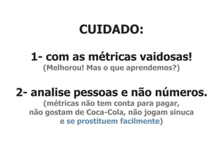 CUIDADO:

  1- com as métricas vaidosas!
     (Melhorou! Mas o que aprendemos?)


2- analise pessoas e não números.
     (métricas não tem conta para pagar,
  não gostam de Coca-Cola, não jogam sinuca
          e se prostituem facilmente)
 