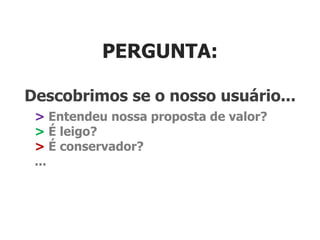 PERGUNTA:

Descobrimos se o nosso usuário...
 > Entendeu nossa proposta de valor?
 > É leigo?
 > É conservador?
 ...
 