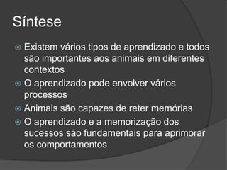 Síntese
 Existem vários tipos de aprendizado e todos
são importantes aos animais em diferentes
contextos
 O aprendizado pode envolver vários
processos
 Animais são capazes de reter memórias
 O aprendizado e a memorização dos
sucessos são fundamentais para aprimorar
os comportamentos
 
