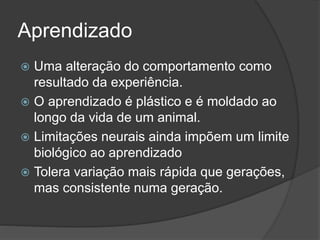 Aprendizado
 Uma alteração do comportamento como
resultado da experiência.
 O aprendizado é plástico e é moldado ao
longo da vida de um animal.
 Limitações neurais ainda impõem um limite
biológico ao aprendizado
 Tolera variação mais rápida que gerações,
mas consistente numa geração.
 