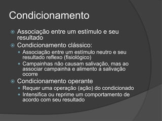 Condicionamento
 Associação entre um estímulo e seu
resultado
 Condicionamento clássico:
 Associação entre um estímulo neutro e seu
resultado reflexo (fisiológico)
 Campainhas não causam salivação, mas ao
associar campainha e alimento a salivação
ocorre
 Condicionamento operante
 Requer uma operação (ação) do condicionado
 Intensifica ou reprime um comportamento de
acordo com seu resultado
 