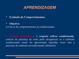 APRENDIZAGEM
* Extinção de Comportamentos
* Objetivo:
Livrar-se de comportamentos já condicionados.
* Extinção Respondente: A resposta reflexa condicionada
(salivar na presença do som) pode desaparecer se o estímulo
condicionado (som) for apresentado repetidas vezes sem a
presença do estímulo incondicionado (alimento).
 