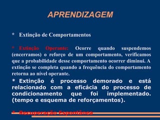 APRENDIZAGEM
* Extinção de Comportamentos
* Extinção Operante: Ocorre quando suspendemos
(encerramos) o reforço de um comportamento, verificamos
que a probabilidade desse comportamento ocorrer diminui. A
extinção se completa quando a frequência do comportamento
retorna ao nível operante.
* Extinção é processo demorado e está
relacionado com a eficácia do processo de
condicionamento que foi implementado.
(tempo e esquema de reforçamentos).
* Recuperação Espontânea
 