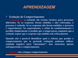 APRENDIZAGEM
* Extinção de Comportamentos
* Esquecimento e extinção são termos técnicos para processos
diferentes. Se as respostas foram emitidas e não reforçadas, o
processo é extinção. Se as respostas não foram emitidas, o processo
é esquecimento. No esquecimento, o efeito do condicionamento é
perdido simplesmente à medida que o tempo passa, enquanto que a
extinção requer que a resposta seja emitida sem reforçamento.
Quando não é possível identificar qual o reforço que produz o
comportamento que se pretende extinguir, podemos utilizar
estímulo negativo para “desensinar”, mas estaremos apenas
enfraquecendo o comportamento.
* Punição não extingue comportamento.
 