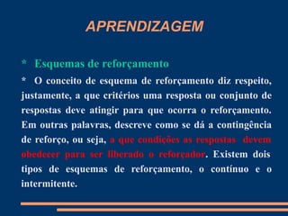 APRENDIZAGEM
* Esquemas de reforçamento
* O conceito de esquema de reforçamento diz respeito,
justamente, a que critérios uma resposta ou conjunto de
respostas deve atingir para que ocorra o reforçamento.
Em outras palavras, descreve como se dá a contingência
de reforço, ou seja, a que condições as respostas devem
obedecer para ser liberado o reforçador. Existem dois
tipos de esquemas de reforçamento, o contínuo e o
intermitente.
 