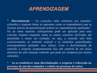 APRENDIZAGEM
* Discriminação : “As conexões entre estímulos (ou situações
estímulo) e resposta (tanto as operantes como as respondentes) que se
fizeram através da generalização podem ser separadamente quebradas”.
Ou de outra maneira: reforçamento pode ser aplicado para uma
conexão original enquanto todas as outras conexões derivadas são
permitidas a entrar em extinção, ou seja, a conexão será feita
exclusivamente ao estímulo original e os estímulos generalizados
correspondentes perderão seus efeitos. Com a discriminação de
estímulo a resposta comportamental fica sob controle de um único
elemento de uma situação estímulo que pode ser composta por muitos
estímulos.
* Ao se estabelecer uma discriminação, a resposta é reforçada na
presença de um dos estímulos e extinta na presença do outro.
 