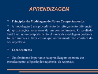 APRENDIZAGEM
* Princípios da Modelagem de Novos Comportamentos
* A modelagem é um procedimento de reforçamento diferencial
de aproximações sucessivas de um comportamento. O resultado
final é um novo comportamento. Através da modelagem podemos
treinar animais a fazer coisas que normalmente não constam do
seu repertório.
* Encadeamento
* Um fenômeno importante na aprendizagem operante é o
encadeamento, a ligação de sequências de respostas.
 