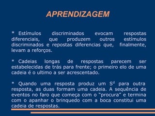 APRENDIZAGEM
* Estímulos discriminados evocam respostas
diferenciais, que produzem outros estímulos
discriminados e repostas diferencias que, finalmente,
levam a reforços.
* Cadeias longas de respostas parecem ser
estabelecidas de trás para frente; o primeiro elo de uma
cadeia é o ultimo a ser acrescentado.
* Quando uma resposta produz um Sd
para outra
resposta, as duas formam uma cadeia. A sequência de
eventos no faro que começa com o “procura” e termina
com o apanhar o brinquedo com a boca constitui uma
cadeia de respostas.
 