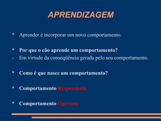 APRENDIZAGEM
* Aprender é incorporar um novo comportamento.
* Por que o cão aprende um comportamento?
- Em virtude da conseqüência gerada pelo seu comportamento.
* Como é que nasce um comportamento?
* Comportamento Respondente
* Comportamento Operante
 