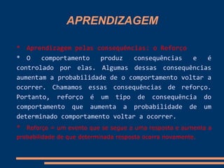 APRENDIZAGEM
* Aprendizagem pelas consequências: o Reforço
* O comportamento produz consequências e é
controlado por elas. Algumas dessas consequências
aumentam a probabilidade de o comportamento voltar a
ocorrer. Chamamos essas consequências de reforço.
Portanto, reforço é um tipo de consequência do
comportamento que aumenta a probabilidade de um
determinado comportamento voltar a ocorrer.
* Reforço = um evento que se segue a uma resposta e aumenta a
probabilidade de que determinada resposta ocorra novamente.
 