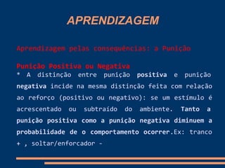 APRENDIZAGEM
Aprendizagem pelas consequências: a Punição
Punição Positiva ou Negativa
* A distinção entre punição positiva e punição
negativa incide na mesma distinção feita com relação
ao reforço (positivo ou negativo): se um estímulo é
acrescentado ou subtraído do ambiente. Tanto a
punição positiva como a punição negativa diminuem a
probabilidade de o comportamento ocorrer.Ex: tranco
+ , soltar/enforcador -
 