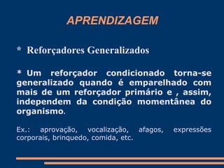 APRENDIZAGEM
* Reforçadores Generalizados
* Um reforçador condicionado torna-se
generalizado quando é emparelhado com
mais de um reforçador primário e , assim,
independem da condição momentânea do
organismo.
Ex.: aprovação, vocalização, afagos, expressões
corporais, brinquedo, comida, etc.
 