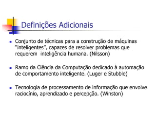 16Definições AdicionaisConjunto de técnicas para a construção de máquinas “inteligentes”, capazes de resolver problemas que requerem  inteligência humana. (Nilsson)Ramo da Ciência da Computação dedicado à automação de comportamento inteligente. (Luger e Stubble)Tecnologia de processamento de informação que envolve raciocínio, aprendizado e percepção. (Winston)