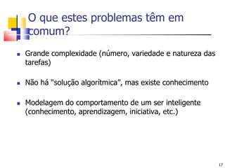 17O que estes problemas têm em comum?Grande complexidade (número, variedade e natureza das tarefas)Não há “solução algorítmica”, mas existe conhecimentoModelagem do comportamento de um ser inteligente (conhecimento, aprendizagem, iniciativa, etc.)