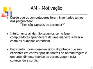 AM - MotivaçãoDesde que os computadores foram inventados temos nos perguntado:		“Eles são capazes de aprender?”Infelizmente ainda não sabemos como fazer computadores aprenderem de uma maneira similar a como os humanos aprendemEntretanto, foram desenvolvidos algoritmos que são eficientes em certos tipos de tarefas de aprendizagem e um entendimento teórico de aprendizagem está começando a surgir.