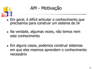 AM -MotivaçãoEm geral, é difícil articular o conhecimento que precisamos para construir um sistema de IANa verdade, algumas vezes, não temos nem este conhecimentoEm alguns casos, podemos construir sistemas em que eles mesmos aprendem o conhecimento necessário