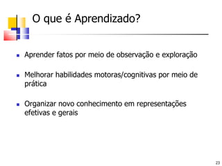 	O que é Aprendizado?Aprender fatos por meio de observação e exploraçãoMelhorar habilidades motoras/cognitivas por meio de práticaOrganizar novo conhecimento em representações efetivas e gerais