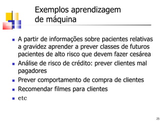 Exemplos aprendizagem de máquinaA partir de informações sobre pacientes relativas a gravidez aprender a prever classes de futuros pacientes de alto risco que devem fazer cesáreaAnálise de risco de crédito: prever clientes mal pagadoresPrever comportamento de compra de clientesRecomendar filmes para clientesetc