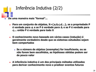 	Inferência Indutiva (2/2)De uma maneira mais “formal”...Para um conjunto de objetos, X={a,b,c,d,...}, se a propriedade P é verdade para a, e se P é verdade para b, e se P é verdade para c,... então P é verdade para todo XO conhecimento novo baseado em vários casos (indução) é geralmente verdadeiro desde que os sistemas estudados sejam bem comportadosSe o número de objetos (exemplos) for insuficiente, ou se não forem bem escolhidos, as hipóteses obtidas podem ser de pouco valorA inferência indutiva é um dos principais métodos utilizados para derivar conhecimento novo e predizer eventos futuros