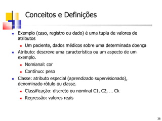 	Conceitos e Definições Exemplo (caso, registro ou dado) é uma tupla de valores de atributosUm paciente, dados médicos sobre uma determinada doençaAtributo: descreve uma característica ou um aspecto de um exemplo.Nomianal: corContínuo: peso Classe: atributo especial (aprendizado supervisionado), denominado rótulo ou classe.Classificação: discreto ou nominal C1, C2, … CkRegressão: valores reais