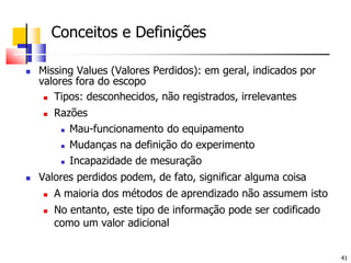 	Conceitos e Definições Missing Values (Valores Perdidos): em geral, indicados por valores fora do escopoTipos: desconhecidos, não registrados, irrelevantesRazõesMau-funcionamento do equipamentoMudanças na definição do experimentoIncapazidade de mesuraçãoValores perdidos podem, de fato, significar alguma coisaA maioria dos métodos de aprendizado não assumem istoNo entanto, este tipo de informação pode ser codificado como um valor adicional