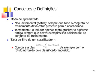 	Conceitos e Definições Modo de aprendizado:Não incremental (batch): sempre que todo o conjunto de treinamento deva estar presente para o aprendizado.Incremental: o indutor apenas tenta atualizar a hipótese antiga sempre que novos exemplos são adicionados ao conjunto de treinamento.Taxa de Erro de um classificador h:	Compara a classe verdadeira de cada exemplo com o rótulo atribuído pelo classificador induzido.