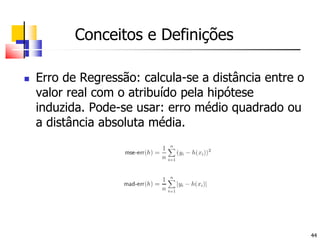 Conceitos e DefiniçõesErro de Regressão: calcula-se a distância entre o valor real com o atribuído pela hipótese induzida. Pode-se usar: erro médio quadrado ou a distância absoluta média.