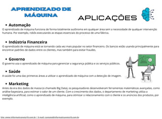 Aplicações
Automação
Indústria Financeira
Governo
Saúde
Marketing
O aprendizado de máquina funciona de forma totalmente autônoma em qualquer área sem a necessidade de qualquer intervenção
humana. Por exemplo, robôs executando as etapas essenciais do processo de uma fábrica.
O aprendizado de máquina está se tornando cada vez mais popular no setor financeiro. Os bancos estão usando principalmente para
encontrar padrões de dados entre os clientes, mas também para evitar fraudes.
O governo usa o aprendizado de máquina para gerenciar a segurança pública e os serviços públicos.
A saúde foi uma das primeiras áreas a utilizar o aprendizado de máquina com a detecção de imagem.
Antes da era dos dados de massa (o chamado Big Data), os pesquisadores desenvolveram ferramentas matemáticas avançadas, como
análise bayesiana, para estimar o valor de um cliente. Com o crescimento dos dados, o departamento de marketing utiliza a
inteligência artificial, como o aprendizado de máquina, para otimizar o relacionamento com o cliente e os anúncios dos produtos, por
exemplo.
Site: www.informaticanota10.com.br | E-mail: contato@informaticanota10.com.br
 