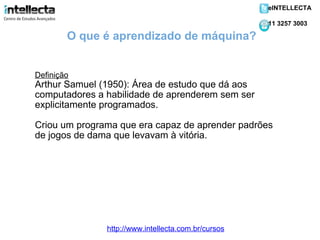 Definição Arthur Samuel (1950): Área de estudo que dá aos computadores a habilidade de aprenderem sem ser explicitamente programados. Criou um programa que era capaz de aprender padrões de jogos de dama que levavam à vitória. O que é aprendizado de máquina? http://www.intellecta.com.br/cursos eINTELLECTA 11 3257 3003 