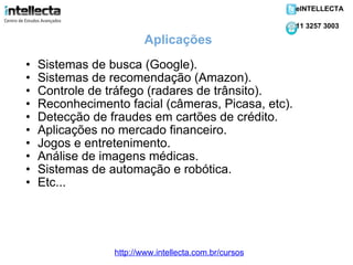 Sistemas de busca (Google). Sistemas de recomendação (Amazon). Controle de tráfego (radares de trânsito). Reconhecimento facial (câmeras, Picasa, etc). Detecção de fraudes em cartões de crédito. Aplicações no mercado financeiro. Jogos e entretenimento. Análise de imagens médicas. Sistemas de automação e robótica. Etc... Aplicações http://www.intellecta.com.br/cursos eINTELLECTA 11 3257 3003 