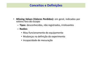 • Missing Values (Valores Perdidos): em geral, indicados por
valores fora do escopo
– Tipos: desconhecidos, não registrados, irrelevantes
– Razões:
• Mau‐funcionamento do equipamento
• Mudanças na definição do experimento
• Incapacidade de mesuração
Conceitos e Definições 
 