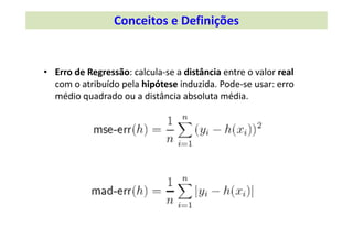 • Erro de Regressão: calcula‐se a distância entre o valor real
com o atribuído pela hipótese induzida. Pode‐se usar: erro 
médio quadrado ou a distância absoluta média.
Conceitos e Definições 
 
