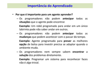 • Por que é importante para um agente aprender?
– Os programadores não podem antecipar todas as
situações que o agente pode encontrar.
Exemplo: Um robô programado para andar em um único
labirinto pode não saber andar em outros.
– Os programadores não podem antecipar todas as
mudanças que podem acontecer com o passar do tempo.
Exemplo: Agente programado para prever as melhores
opção de bolsa para investir precisa se adaptar quando o
ambiente muda.
– Os programadores nem sempre sabem encontrar a
solução dos problemas diretamente.
Exemplo: Programar um sistema para reconhecer faces
não é algo trivial.
Importância do Aprendizado
 