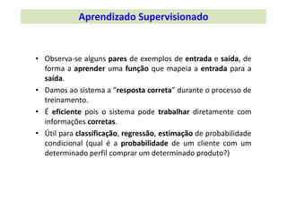 • Observa‐se alguns pares de exemplos de entrada e saída, de
forma a aprender uma função que mapeia a entrada para a
saída.
• Damos ao sistema a “resposta correta” durante o processo de
treinamento.
• É eficiente pois o sistema pode trabalhar diretamente com
informações corretas.
• Útil para classificação, regressão, estimação de probabilidade
condicional (qual é a probabilidade de um cliente com um
determinado perfil comprar um determinado produto?)
Aprendizado Supervisionado
 