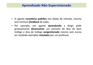 • O agente reconhece padrões nos dados de entrada, mesmo
sem nenhum feedback de saída.
• Por exemplo, um agente aprendendo a dirigir pode
gradualmente desenvolver um conceito de dias de bom
trafego e dias de trafego congestionado mesmo sem nunca
ter recebido exemplos rotulados por um professor.
Aprendizado Não‐Supervisionado
 