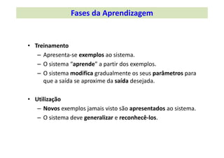 • Treinamento
– Apresenta‐se exemplos ao sistema.
– O sistema “aprende” a partir dos exemplos.
– O sistema modifica gradualmente os seus parâmetros para
que a saída se aproxime da saída desejada.
• Utilização
– Novos exemplos jamais visto são apresentados ao sistema.
– O sistema deve generalizar e reconhecê‐los.
Fases da Aprendizagem
 