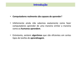 Introdução
• Computadores realmente são capazes de aprender?
• Infelizmente ainda não sabemos exatamente como fazer
computadores aprender de uma maneira similar a maneira
como os humanos aprendem.
• Entretanto, existem algoritmos que são eficientes em certos
tipos de tarefas de aprendizagem.
 