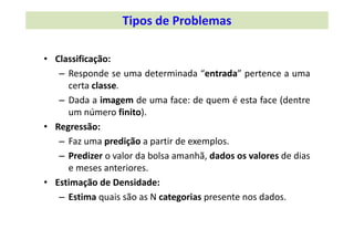 • Classificação:
– Responde se uma determinada “entrada” pertence a uma
certa classe.
– Dada a imagem de uma face: de quem é esta face (dentre
um número finito).
• Regressão:
– Faz uma predição a partir de exemplos.
– Predizer o valor da bolsa amanhã, dados os valores de dias
e meses anteriores.
• Estimação de Densidade:
– Estima quais são as N categorias presente nos dados.
Tipos de Problemas
 