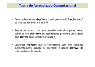 • Como sabemos se a hipótese h está próxima da função‐alvo f,
se não conhecemos o que é f?
• Este é um aspecto de uma questão mais abrangente: como
saber se um algoritmo de aprendizado produziu uma teoria
que preverá corretamente o futuro?
• Qualquer hipótese que é consistente com um conjunto
suficientemente grande de exemplos é pouco provável de
estar seriamente errada.
Teoria de Aprendizado Computacional
 
