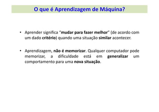 • Aprender significa “mudar para fazer melhor” (de acordo com
um dado critério) quando uma situação similar acontecer.
• Aprendizagem, não é memorizar. Qualquer computador pode
memorizar, a dificuldade está em generalizar um
comportamento para uma nova situação.
O que é Aprendizagem de Máquina?
 