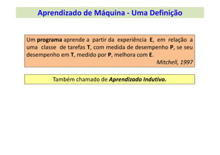 Um programa aprende a partir da experiência E, em relação a
uma classe de tarefas T, com medida de desempenho P, se seu
desempenho em T, medido por P, melhora com E.
Mitchell, 1997
Também chamado de Aprendizado Indutivo.
Aprendizado de Máquina ‐ Uma Definição
 