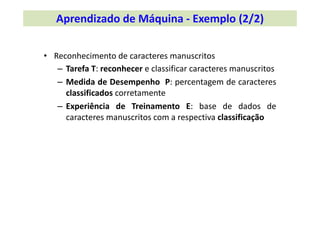 • Reconhecimento de caracteres manuscritos
– Tarefa T: reconhecer e classificar caracteres manuscritos
– Medida de Desempenho P: percentagem de caracteres
classificados corretamente
– Experiência de Treinamento E: base de dados de
caracteres manuscritos com a respectiva classificação
Aprendizado de Máquina ‐ Exemplo (2/2)
 