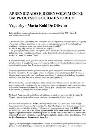 APRENDIZADO E DESENVOLVIMENTO:
UM PROCESSO SÓCIO-HISTÓRICO
Vygotsky - Marta Kohl De Oliveira
Palavras-chave: mediação, internalização, intrapessoal, maturacionista, ZPD – Zona de
desenvolvimento proximal


A professora Marta Kohl de Oliveira, neste livro, ressalta importantes pontos na teoria de Vygotsky:
- “o homem biológico transforma-se em social por meio de um processo de internalização de
atividades, comportamentos e signos culturalmente desenvolvidos”
- a obra de Vygotsky é apenas um esboço de um projeto;
 - um grande problema na área da educação no Brasil é a tentativa de se estabelecer uma proposta
pedagógica única, baseada numa idéia de escolha da melhor teoria, principalmente nos confrontos
entre as teorias de Vygotsky e Piaget.

E a autora considera, ainda, que estes autores nos trazem uma enorme contribuição, destacando que
a melhor forma de atuação será a de compreender o melhor possível cada abordagem para que haja
um real aprimoramento da reflexão sobre o objeto a ser estudado.

Vivemos hoje um momento em que as ciências em geral, e as ciências humanas em particular,
tendem a buscar áreas de intersecção, formas de integrar o conhecimento acumulado, de modo a
alcançar uma compreensão mais completa de seus objetos. A interdisciplinaridade e a abordagem
qualitativa têm, pois, forte apelo para o pensamento contemporâneo.

Do mesmo modo, a idéia do ser humano como imerso num contexto histórico e a ênfase em seus
processos de transformação também são proposições muito importantes no ideário contemporâneo.
A discussão do pensamento Vygotsky na área da educação e da psicologia nos remete a uma
reflexão sobre as relações entre este autor e Piaget.

No Brasil, Piaget tem sido a referência teórica básica nessas áreas e a penetração das ideias de
Vygotsky sugere, inevitavelmente, um confronto entre as teorias dos dois autores.


Eles nasceram no mesmo ano de 189), mas Vygotsky teve uma vida muito mais curta: Piaget
faleceu quase cinqüenta anos depois de Vygotsky. Vygotsky chegou a ler e discutir, em seus textos,
os dois primeiros trabalhos de Piaget (A linguagem e o pensamento da criança, de 1923, e O
raciocínio na criança, de 1924). Piaget, por outro lado, só foi tomar conhecimento da obra de
Vygotsky aproximadamente 25 anos depois de sua morte, tendo escrito o texto “Comentários
sobre as observações críticas de Vygotsky”, como apêndice à edição norte-americana de 1962
do livro Pensamento e linguagem, de Vygotsky.


Vygotsky foi o primeiro psicólogo moderno a sugerir os mecanismos pelos quais a cultura torna-se
parte da natureza de cada pessoa ao insistir em que as funções psicológicas são um produto da
 