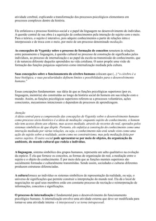 atividade cerebral, explicando a transformação dos processos psicológicos elementares em
processos complexos dentro da história.


Ele enfatizava o processo histórico-social e o papel da linguagem no desenvolvimento do indivíduo.
A questão central de sua obra é a aquisição de conhecimentos pela interação do sujeito com o meio.
Para o teórico, o sujeito é interativo, pois adquire conhecimentos a partir de relações intra e
interpessoais e de troca com o meio, por meio de um processo denominado mediação.

As concepções de Vygotsky sobre o processo de formação de conceitos remetem às relações
entre pensamento e linguagem, à questão cultural no processo de construção de significados pelos
indivíduos, ao processo de internalização e ao papel da escola na transmissão de conhecimento, que
é de natureza diferente daqueles aprendidos na vida cotidiana. O autor propõe uma visão de
formação das funções psíquicas superiores como internalização mediada pela cultura.

Suas concepções sobre o funcionamento do cérebro humano colocam que (...) “o cérebro é a
base biológica, e suas peculiaridades definem limites e possibilidades para o desenvolvimento
humano.”


Essas concepções fundamentam sua idéia de que as funções psicológicas superiores (por ex.
linguagem, memória) são construídas ao longo da história social do homem em sua relação com o
mundo. Assim, as funções psicológicas superiores referem-se a processos voluntários, ações
conscientes, mecanismos intencionais e dependem de processos de aprendizagem.


Atenção
A ideia central para a compreensão das concepções de Vygotsky sobre o desenvolvimento humano
como processo sócio-histórico é a ideia de mediação: enquanto sujeito do conhecimento, o homem
não tem acesso direto aos objetos, mas acesso mediado, através de recortes do real, operados pelos
sistemas simbólicos de que dispõe. Portanto, ele enfatiza a construção do conhecimento como uma
interação mediada por várias relações, ou seja, o conhecimento não está sendo visto como uma
ação do sujeito sobre a realidade, assim como no construtivismo, mas pela mediação feita por
outros sujeitos. O outro social pode apresentar-se por meio de objetos, da organização do
ambiente, do mundo cultural que rodeia o indivíduo.


A linguagem, sistema simbólico dos grupos humanos, representa um salto qualitativo na evolução
da espécie. É ela que fornece os conceitos, as formas de organização do real, a mediação entre o
sujeito e o objeto do conhecimento. É por meio dela que as funções mentais superiores são
socialmente formadas e culturalmente transmitidas. Sendo assim, sociedades e culturas diferentes
produzem estruturas diferenciadas.

A culturafornece ao indivíduo os sistemas simbólicos de representação da realidade, ou seja, o
universo de significações que permite construir a interpretação do mundo real. Ela dá o local de
negociações no qual seus membros estão em constante processo de recriação e reinterpretação de
informações, conceitos e significações.

O processo de internalização é fundamental para o desenvolvimento do funcionamento
psicológico humano. A internalização envolve uma atividade externa que deve ser modificada para
tornar-se uma atividade interna - é interpessoal e se torna intrapessoal.
 