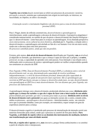 Vygotsky usa o termo função mental para se referir aos processos de pensamento: memória,
percepção e atenção; sustenta que o pensamento tem origem na motivação, no interesse, na
necessidade, no impulso, no afeto e na emoção.


   A interação social e o instrumento lingüístico são decisivos para a zona de desenvolvimento
                                         proximal (ZDP).


Para J. Piaget, dentro da reflexão construtivista, desenvolvimento e aprendizagem se
interrelacionam, sendo a aprendizagem a alavanca do desenvolvimento. A perspectiva piagetiana é
considerada maturacionista, no sentido de que ela preza o desenvolvimento das funções biológicas –
que é o desenvolvimento - como base para os avanços na aprendizagem. Já na chamada perspectiva
sócio-interacionista, sócio-cultural ou sócio-histórica, abordada por L. Vygotsky, a relação entre o
desenvolvimento e a aprendizagem está atrelada ao fato de o ser humano viver em um meio social,
sendo este a alavanca para estes dois processos.
Os processos caminham juntos, ainda que não em paralelo.


Existem, pelo menos, dois níveis de desenvolvimento identificados por Vygotsky: um, o nívelreal,
já adquirido ou formado, que determina o que a criança é capaz de fazer por si própria, e o outro,
potencial, ou seja, a capacidade de aprender com outra pessoa. Essa interação e sua relação com a
imbricação entre os processos de ensino e aprendizagem podem ser melhor compreendidos quando
nos remetemos ao conceito de ZDP.


Para Vygotsky (1996), Zona de Desenvolvimento Proximal (ZDP), é a distância entre o nível de
desenvolvimento real, ou seja, determinado pela capacidade de resolver problemas
independentemente, e o nível de desenvolvimento proximal, demarcado pela capacidade de
solucionar problemas com ajuda de um parceiro mais experiente. São as aprendizagens que
ocorrem na ZDP que fazem com que a criança se desenvolva ainda mais, ou seja, desenvolvimento
com aprendizagem na ZDP leva a mais desenvolvimento. Por isto dizemos que, para Vygotsky, tais
processos são indissociáveis.


A aprendizagem interage com o desenvolvimento, produzindo abertura nas zonas (distância entre
aquilo que a criança faz sozinha e o que ela é capaz de fazer com a intervenção de um adulto;
potencialidade para aprender, que não é a mesma para todas as pessoas; distância entre os níveis
de desenvolvimento real e potencial) nos quais as interações sociais são o centro, estando então,
ambos os processos - aprendizagem e desenvolvimento - interrelacionados; assim, um conceito
novo que se pretenda trabalhar, como por exemplo, em matemática, requer sempre um grau de
experiência anterior para a criança.

O desenvolvimento cognitivo é produzido pelo processo de internalização da interação social com
materiais fornecidos pela cultura, sendo que o processo se constrói de fora para dentro. Para
Vygotsky, a atividade do sujeito refere-se ao domínio dos instrumentos de mediação, inclusive
sua transformação por uma atividade mental.

Para ele, o sujeito não é apenas ativo, mas interativo, porque forma conhecimentos e se constitui
a partir de relações intra e interpessoais.
 