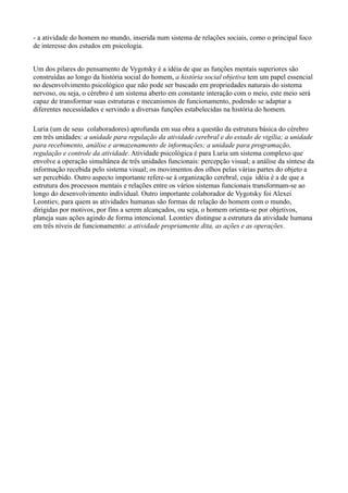 - a atividade do homem no mundo, inserida num sistema de relações sociais, como o principal foco
de interesse dos estudos em psicologia.


Um dos pilares do pensamento de Vygotsky é a idéia de que as funções mentais superiores são
construídas ao longo da história social do homem, a história social objetiva tem um papel essencial
no desenvolvimento psicológico que não pode ser buscado em propriedades naturais do sistema
nervoso, ou seja, o cérebro é um sistema aberto em constante interação com o meio, este meio será
capaz de transformar suas estruturas e mecanismos de funcionamento, podendo se adaptar a
diferentes necessidades e servindo a diversas funções estabelecidas na história do homem.

Luria (um de seus colaboradores) aprofunda em sua obra a questão da estrutura básica do cérebro
em três unidades: a unidade para regulação da atividade cerebral e do estado de vigília; a unidade
para recebimento, análise e armazenamento de informações; a unidade para programação,
regulação e controle da atividade. Atividade psicológica é para Luria um sistema complexo que
envolve a operação simultânea de três unidades funcionais: percepção visual; a análise da síntese da
informação recebida pelo sistema visual; os movimentos dos olhos pelas várias partes do objeto a
ser percebido. Outro aspecto importante refere-se à organização cerebral, cuja idéia é a de que a
estrutura dos processos mentais e relações entre os vários sistemas funcionais transformam-se ao
longo do desenvolvimento individual. Outro importante colaborador de Vygotsky foi Alexei
Leontiev, para quem as atividades humanas são formas de relação do homem com o mundo,
dirigidas por motivos, por fins a serem alcançados, ou seja, o homem orienta-se por objetivos,
planeja suas ações agindo de forma intencional. Leontiev distingue a estrutura da atividade humana
em três níveis de funcionamento: a atividade propriamente dita, as ações e as operações.
 