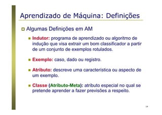 14
Algumas Definições em AM
Indutor: programa de aprendizado ou algoritmo de
indução que visa extrair um bom classificador a partir
de um conjunto de exemplos rotulados.
Exemplo: caso, dado ou registro.
Atributo: descreve uma característica ou aspecto de
um exemplo.
Classe (Atributo-Meta): atributo especial no qual se
pretende aprender a fazer previsões a respeito.
Aprendizado de Máquina: Definições
 